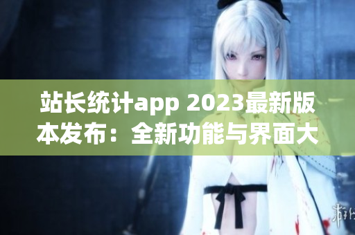 站长统计app 2023最新版本发布：全新功能与界面大揭秘(1)