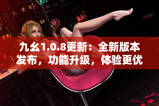 九幺1.0.8更新：全新版本发布，功能升级，体验更优！