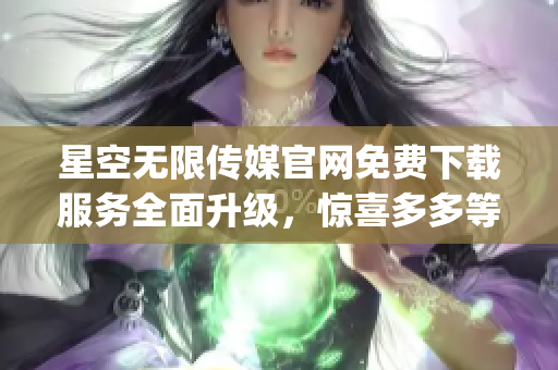 星空无限传媒官网免费下载服务全面升级，惊喜多多等你来！(1)