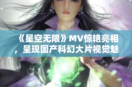 《星空无限》MV惊艳亮相，呈现国产科幻大片视觉魅力