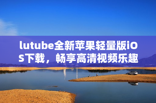 lutube全新苹果轻量版iOS下载，畅享高清视频乐趣