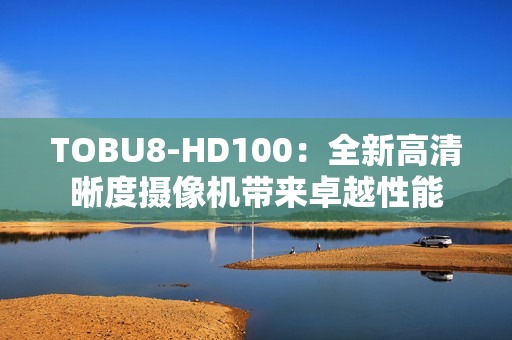 TOBU8-HD100：全新高清晰度摄像机带来卓越性能