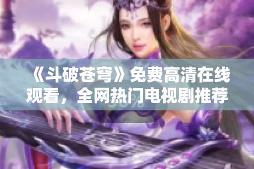 《斗破苍穹》免费高清在线观看，全网热门电视剧推荐