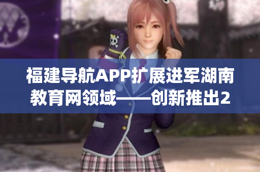 福建导航APP扩展进军湖南教育网领域——创新推出2022最新版本(1)