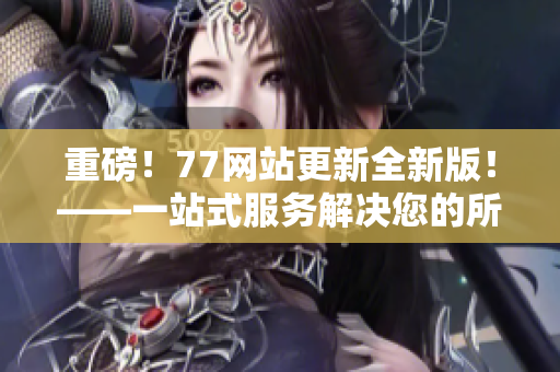 重磅！77网站更新全新版！——一站式服务解决您的所有需求！