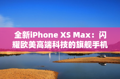 全新iPhone XS Max：闪耀欧美高端科技的旗舰手机