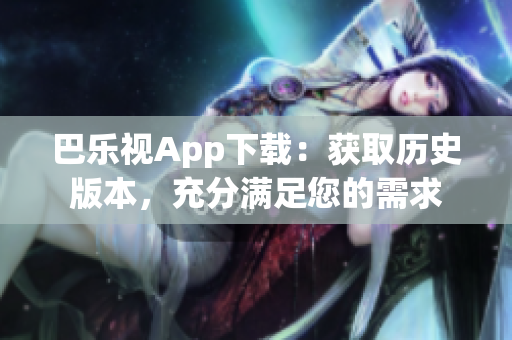 巴乐视App下载：获取历史版本，充分满足您的需求