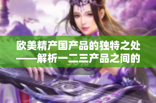 欧美精产国产品的独特之处——解析一二三产品之间的区别