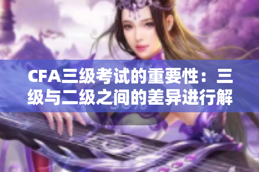 CFA三级考试的重要性：三级与二级之间的差异进行解析