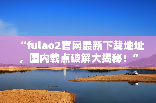 “fulao2官网最新下载地址，国内载点破解大揭秘！”