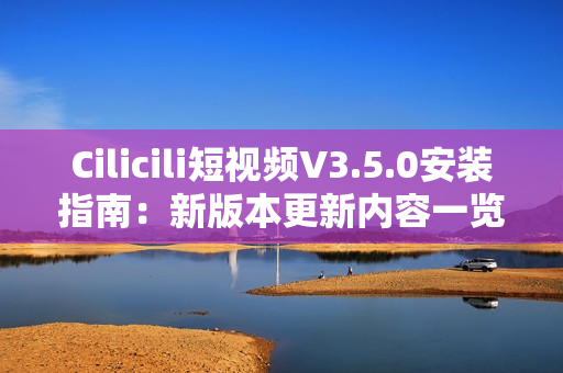 Cilicili短视频V3.5.0安装指南：新版本更新内容一览