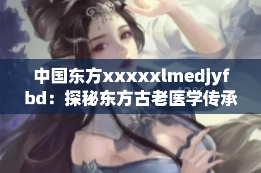 中国东方xxxxxlmedjyfbd：探秘东方古老医学传承