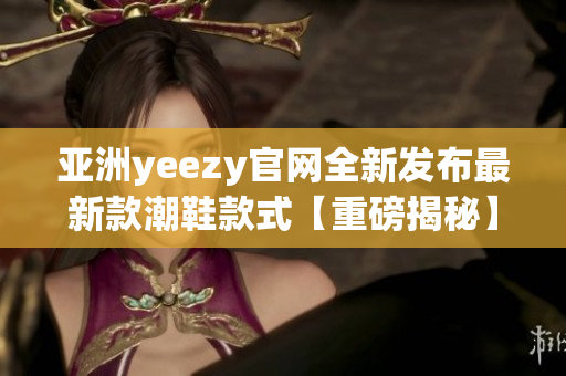 亚洲yeezy官网全新发布最新款潮鞋款式【重磅揭秘】