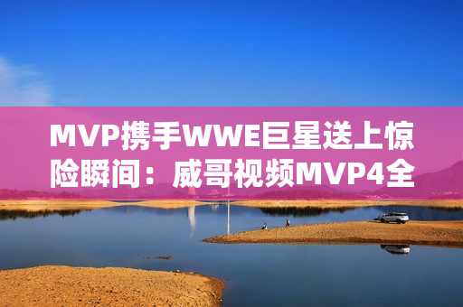 MVP携手WWE巨星送上惊险瞬间：威哥视频MVP4全面剖析