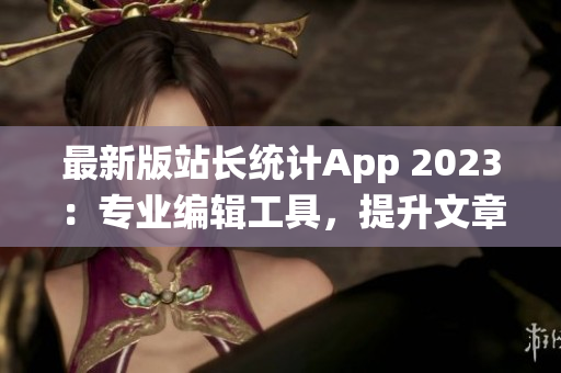 最新版站长统计App 2023：专业编辑工具，提升文章效率！(1)