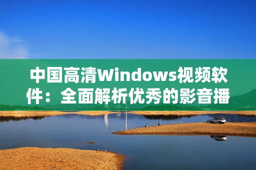 中国高清Windows视频软件：全面解析优秀的影音播放工具