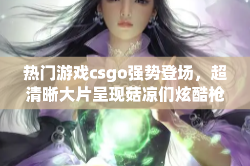 热门游戏csgo强势登场，超清晰大片呈现菇凉们炫酷枪战