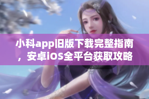 小科app旧版下载完整指南，安卓iOS全平台获取攻略