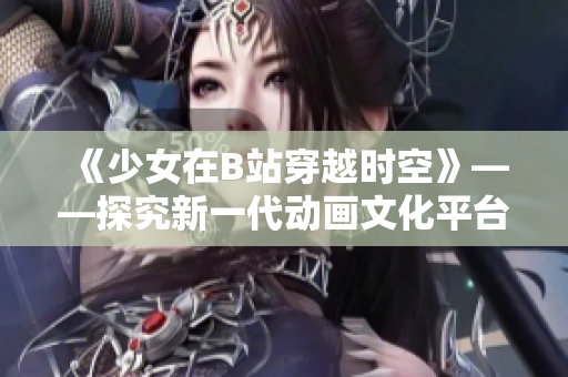 《少女在B站穿越时空》——探究新一代动画文化平台的魅力