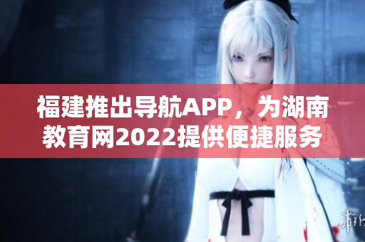 福建推出导航APP，为湖南教育网2022提供便捷服务