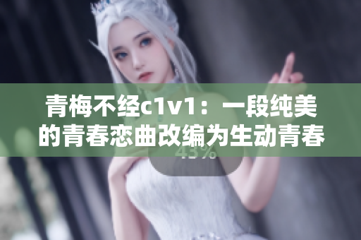 青梅不经c1v1：一段纯美的青春恋曲改编为生动青春小说