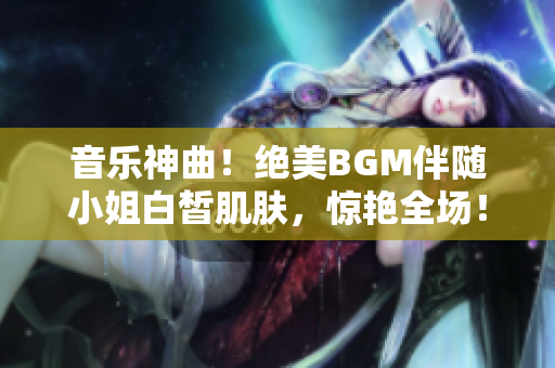 音乐神曲！绝美BGM伴随小姐白皙肌肤，惊艳全场！——重磅推荐