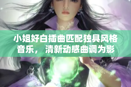 小姐好白插曲匹配独具风格音乐， 清新动感曲调为影视剧添色彩