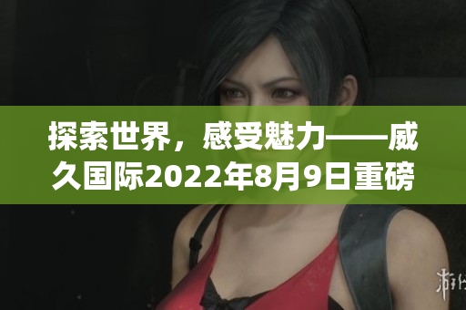 探索世界，感受魅力——威久国际2022年8月9日重磅视频盛宴(1)