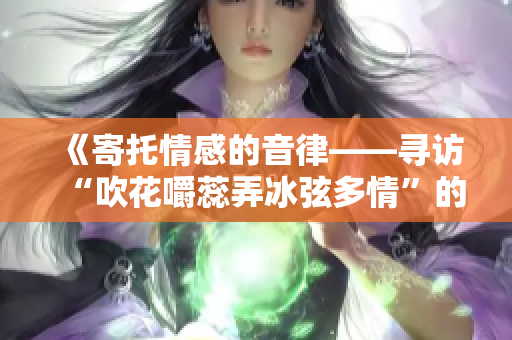 《寄托情感的音律——寻访“吹花嚼蕊弄冰弦多情”的踪迹》