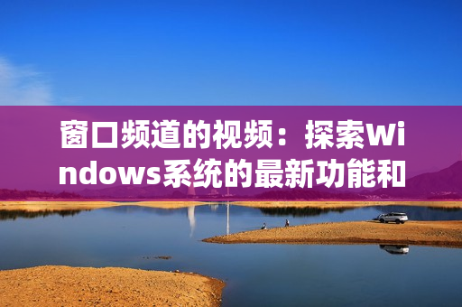 窗口频道的视频：探索Windows系统的最新功能和技巧