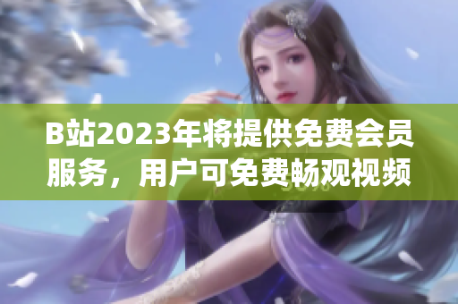 B站2023年将提供免费会员服务，用户可免费畅观视频内容(1)