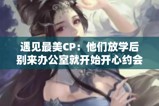 遇见最美CP：他们放学后别来办公室就开始开心约会！