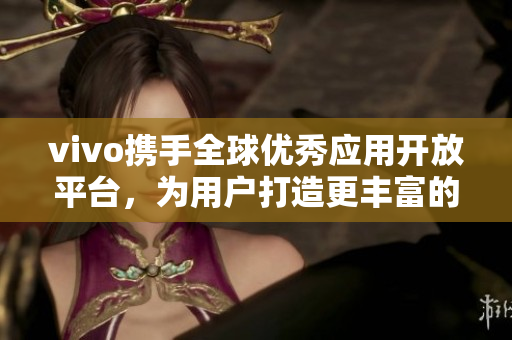 vivo携手全球优秀应用开放平台，为用户打造更丰富的应用商店体验