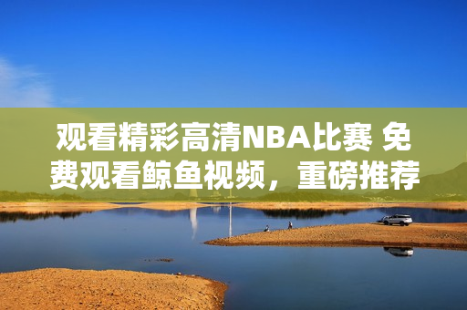 观看精彩高清NBA比赛 免费观看鲸鱼视频，重磅推荐