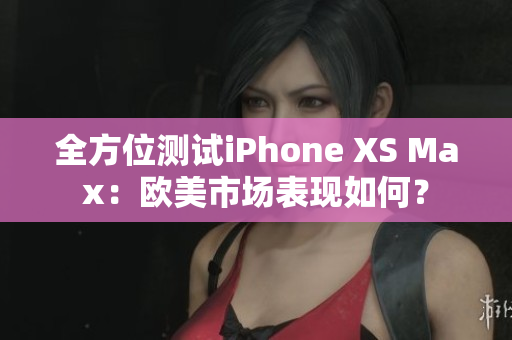 全方位测试iPhone XS Max：欧美市场表现如何？