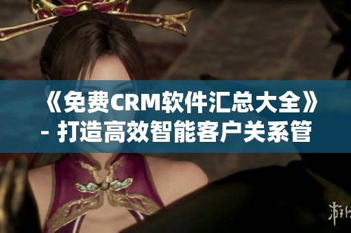 《免费CRM软件汇总大全》- 打造高效智能客户关系管理系统