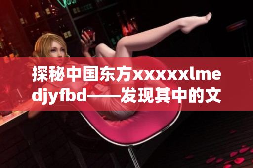 探秘中国东方xxxxxlmedjyfbd——发现其中的文化美学奥秘