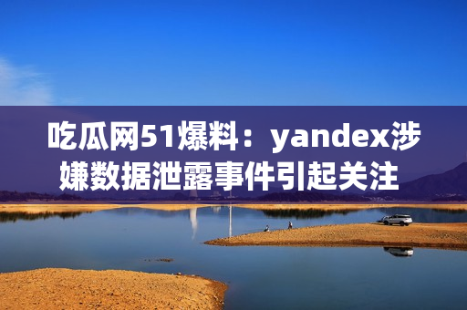 吃瓜网51爆料：yandex涉嫌数据泄露事件引起关注 