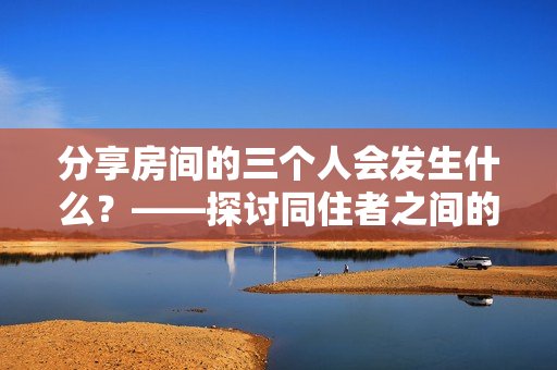 分享房间的三个人会发生什么？——探讨同住者之间的互动和影响。