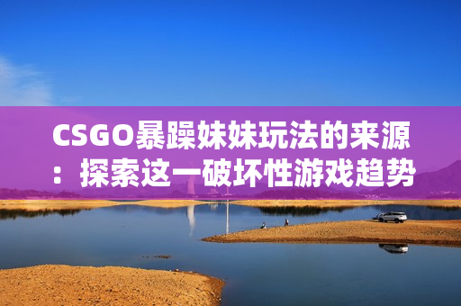 CSGO暴躁妹妹玩法的来源：探索这一破坏性游戏趋势的起源