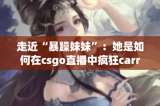 走近“暴躁妹妹”：她是如何在csgo直播中疯狂carry队伍的？