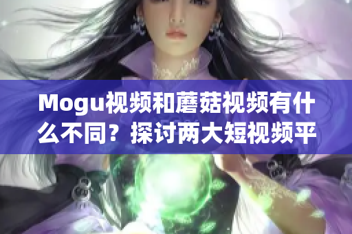 Mogu视频和蘑菇视频有什么不同？探讨两大短视频平台的差异