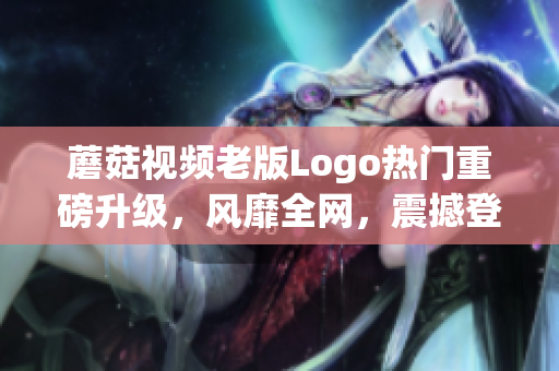 蘑菇视频老版Logo热门重磅升级，风靡全网，震撼登场 (1)