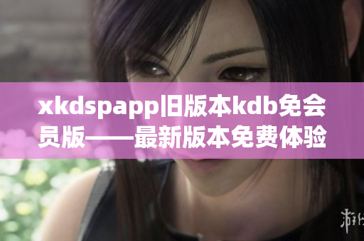 xkdspapp旧版本kdb免会员版——最新版本免费体验，尽在手中(1)