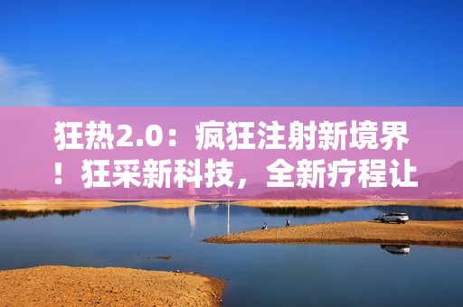 狂热2.0：疯狂注射新境界！狂采新科技，全新疗程让你高效养生！