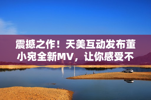 震撼之作！天美互动发布董小宛全新MV，让你感受不一样的音乐之旅！