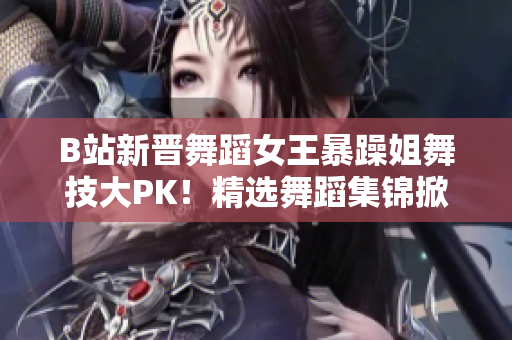 B站新晋舞蹈女王暴躁姐舞技大PK！精选舞蹈集锦掀起热潮