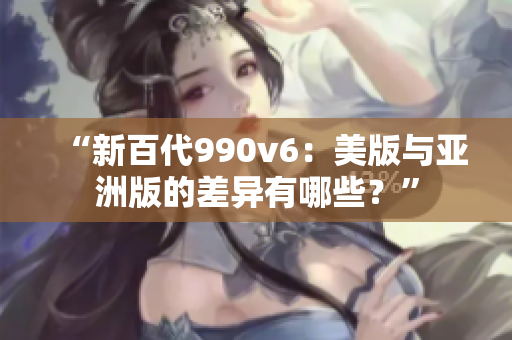 “新百代990v6：美版与亚洲版的差异有哪些？”