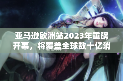 亚马逊欧洲站2023年重磅开幕，将覆盖全球数十亿消费者