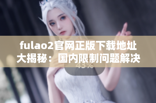 fulao2官网正版下载地址大揭秘：国内限制问题解决详解